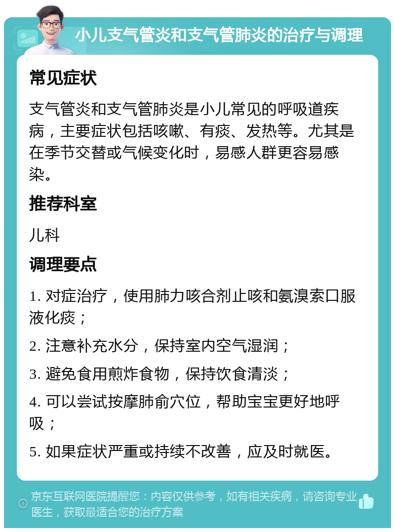 小儿支气管炎和支气管肺炎的治疗与调理 常见症状 支气管炎和支气管肺炎是小儿常见的呼吸道疾病，主要症状包括咳嗽、有痰、发热等。尤其是在季节交替或气候变化时，易感人群更容易感染。 推荐科室 儿科 调理要点 1. 对症治疗，使用肺力咳合剂止咳和氨溴索口服液化痰； 2. 注意补充水分，保持室内空气湿润； 3. 避免食用煎炸食物，保持饮食清淡； 4. 可以尝试按摩肺俞穴位，帮助宝宝更好地呼吸； 5. 如果症状严重或持续不改善，应及时就医。