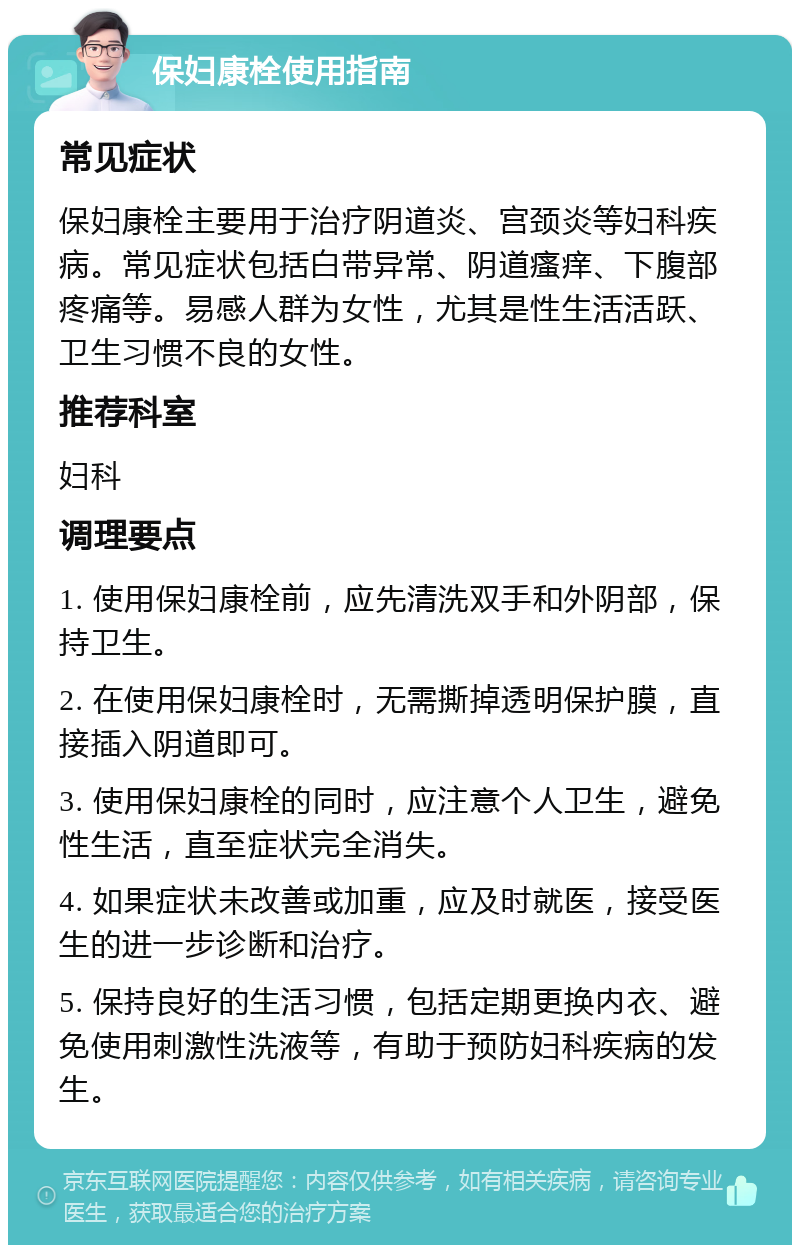 保妇康栓使用指南 常见症状 保妇康栓主要用于治疗阴道炎、宫颈炎等妇科疾病。常见症状包括白带异常、阴道瘙痒、下腹部疼痛等。易感人群为女性，尤其是性生活活跃、卫生习惯不良的女性。 推荐科室 妇科 调理要点 1. 使用保妇康栓前，应先清洗双手和外阴部，保持卫生。 2. 在使用保妇康栓时，无需撕掉透明保护膜，直接插入阴道即可。 3. 使用保妇康栓的同时，应注意个人卫生，避免性生活，直至症状完全消失。 4. 如果症状未改善或加重，应及时就医，接受医生的进一步诊断和治疗。 5. 保持良好的生活习惯，包括定期更换内衣、避免使用刺激性洗液等，有助于预防妇科疾病的发生。