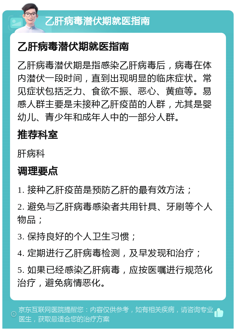 乙肝病毒潜伏期就医指南 乙肝病毒潜伏期就医指南 乙肝病毒潜伏期是指感染乙肝病毒后，病毒在体内潜伏一段时间，直到出现明显的临床症状。常见症状包括乏力、食欲不振、恶心、黄疸等。易感人群主要是未接种乙肝疫苗的人群，尤其是婴幼儿、青少年和成年人中的一部分人群。 推荐科室 肝病科 调理要点 1. 接种乙肝疫苗是预防乙肝的最有效方法； 2. 避免与乙肝病毒感染者共用针具、牙刷等个人物品； 3. 保持良好的个人卫生习惯； 4. 定期进行乙肝病毒检测，及早发现和治疗； 5. 如果已经感染乙肝病毒，应按医嘱进行规范化治疗，避免病情恶化。