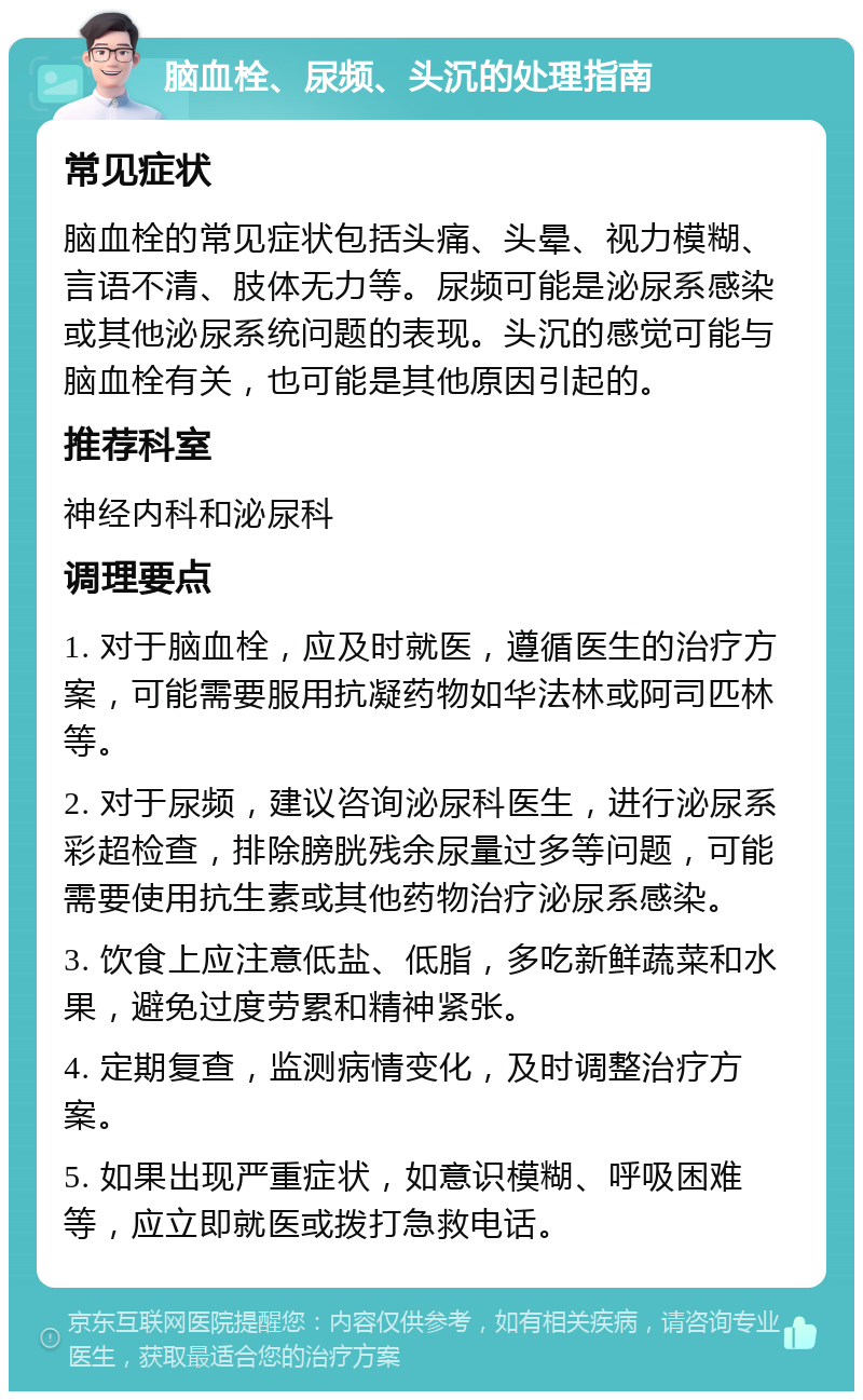 脑血栓、尿频、头沉的处理指南 常见症状 脑血栓的常见症状包括头痛、头晕、视力模糊、言语不清、肢体无力等。尿频可能是泌尿系感染或其他泌尿系统问题的表现。头沉的感觉可能与脑血栓有关，也可能是其他原因引起的。 推荐科室 神经内科和泌尿科 调理要点 1. 对于脑血栓，应及时就医，遵循医生的治疗方案，可能需要服用抗凝药物如华法林或阿司匹林等。 2. 对于尿频，建议咨询泌尿科医生，进行泌尿系彩超检查，排除膀胱残余尿量过多等问题，可能需要使用抗生素或其他药物治疗泌尿系感染。 3. 饮食上应注意低盐、低脂，多吃新鲜蔬菜和水果，避免过度劳累和精神紧张。 4. 定期复查，监测病情变化，及时调整治疗方案。 5. 如果出现严重症状，如意识模糊、呼吸困难等，应立即就医或拨打急救电话。