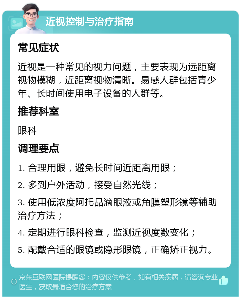 近视控制与治疗指南 常见症状 近视是一种常见的视力问题，主要表现为远距离视物模糊，近距离视物清晰。易感人群包括青少年、长时间使用电子设备的人群等。 推荐科室 眼科 调理要点 1. 合理用眼，避免长时间近距离用眼； 2. 多到户外活动，接受自然光线； 3. 使用低浓度阿托品滴眼液或角膜塑形镜等辅助治疗方法； 4. 定期进行眼科检查，监测近视度数变化； 5. 配戴合适的眼镜或隐形眼镜，正确矫正视力。