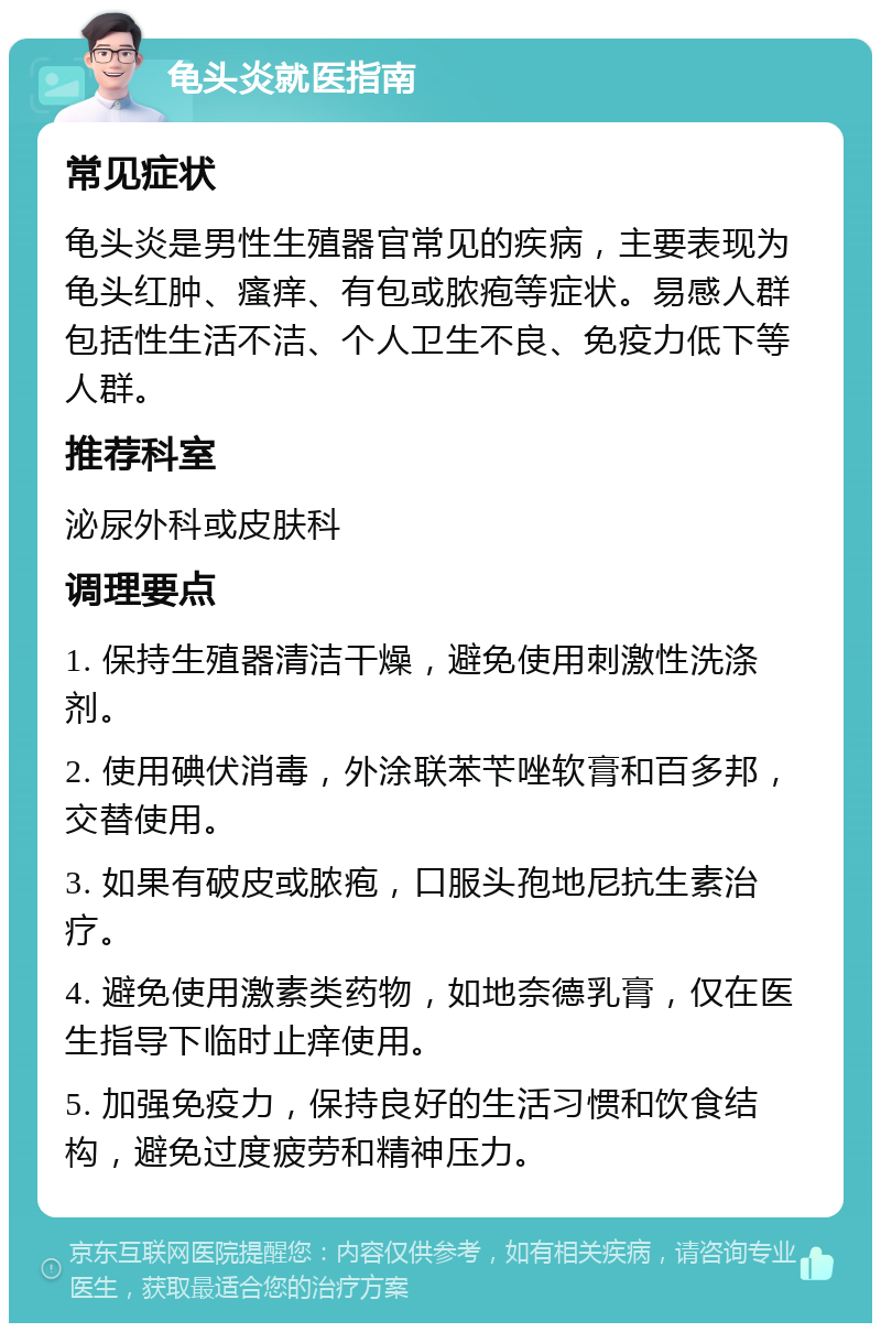 龟头炎就医指南 常见症状 龟头炎是男性生殖器官常见的疾病，主要表现为龟头红肿、瘙痒、有包或脓疱等症状。易感人群包括性生活不洁、个人卫生不良、免疫力低下等人群。 推荐科室 泌尿外科或皮肤科 调理要点 1. 保持生殖器清洁干燥，避免使用刺激性洗涤剂。 2. 使用碘伏消毒，外涂联苯苄唑软膏和百多邦，交替使用。 3. 如果有破皮或脓疱，口服头孢地尼抗生素治疗。 4. 避免使用激素类药物，如地奈德乳膏，仅在医生指导下临时止痒使用。 5. 加强免疫力，保持良好的生活习惯和饮食结构，避免过度疲劳和精神压力。