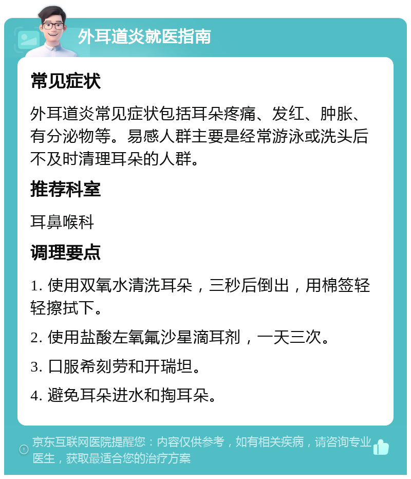 外耳道炎就医指南 常见症状 外耳道炎常见症状包括耳朵疼痛、发红、肿胀、有分泌物等。易感人群主要是经常游泳或洗头后不及时清理耳朵的人群。 推荐科室 耳鼻喉科 调理要点 1. 使用双氧水清洗耳朵，三秒后倒出，用棉签轻轻擦拭下。 2. 使用盐酸左氧氟沙星滴耳剂，一天三次。 3. 口服希刻劳和开瑞坦。 4. 避免耳朵进水和掏耳朵。