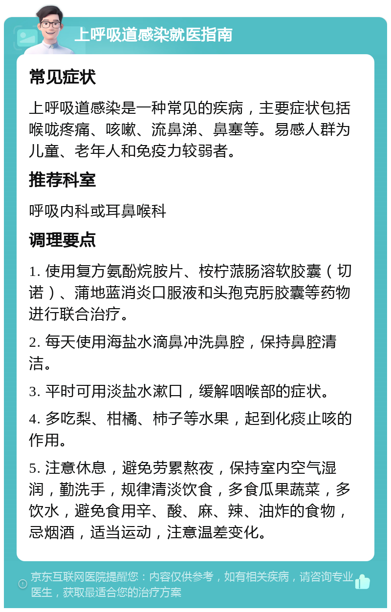 上呼吸道感染就医指南 常见症状 上呼吸道感染是一种常见的疾病，主要症状包括喉咙疼痛、咳嗽、流鼻涕、鼻塞等。易感人群为儿童、老年人和免疫力较弱者。 推荐科室 呼吸内科或耳鼻喉科 调理要点 1. 使用复方氨酚烷胺片、桉柠蒎肠溶软胶囊（切诺）、蒲地蓝消炎口服液和头孢克肟胶囊等药物进行联合治疗。 2. 每天使用海盐水滴鼻冲洗鼻腔，保持鼻腔清洁。 3. 平时可用淡盐水漱口，缓解咽喉部的症状。 4. 多吃梨、柑橘、柿子等水果，起到化痰止咳的作用。 5. 注意休息，避免劳累熬夜，保持室内空气湿润，勤洗手，规律清淡饮食，多食瓜果蔬菜，多饮水，避免食用辛、酸、麻、辣、油炸的食物，忌烟酒，适当运动，注意温差变化。