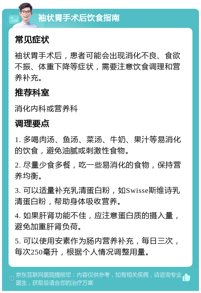 袖状胃手术后饮食指南 常见症状 袖状胃手术后，患者可能会出现消化不良、食欲不振、体重下降等症状，需要注意饮食调理和营养补充。 推荐科室 消化内科或营养科 调理要点 1. 多喝肉汤、鱼汤、菜汤、牛奶、果汁等易消化的饮食，避免油腻或刺激性食物。 2. 尽量少食多餐，吃一些易消化的食物，保持营养均衡。 3. 可以适量补充乳清蛋白粉，如Swisse斯维诗乳清蛋白粉，帮助身体吸收营养。 4. 如果肝肾功能不佳，应注意蛋白质的摄入量，避免加重肝肾负荷。 5. 可以使用安素作为肠内营养补充，每日三次，每次250毫升，根据个人情况调整用量。