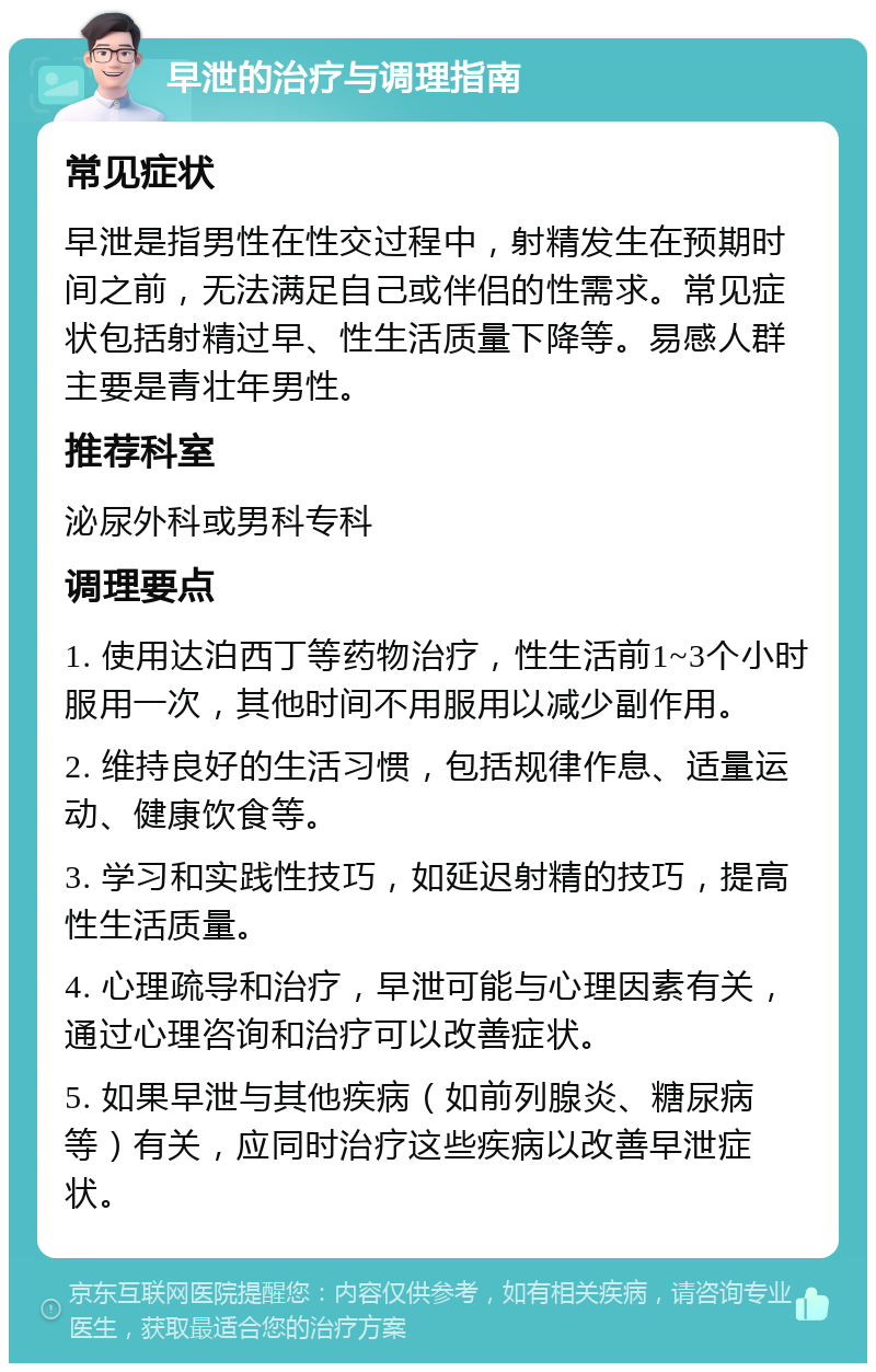 早泄的治疗与调理指南 常见症状 早泄是指男性在性交过程中，射精发生在预期时间之前，无法满足自己或伴侣的性需求。常见症状包括射精过早、性生活质量下降等。易感人群主要是青壮年男性。 推荐科室 泌尿外科或男科专科 调理要点 1. 使用达泊西丁等药物治疗，性生活前1~3个小时服用一次，其他时间不用服用以减少副作用。 2. 维持良好的生活习惯，包括规律作息、适量运动、健康饮食等。 3. 学习和实践性技巧，如延迟射精的技巧，提高性生活质量。 4. 心理疏导和治疗，早泄可能与心理因素有关，通过心理咨询和治疗可以改善症状。 5. 如果早泄与其他疾病（如前列腺炎、糖尿病等）有关，应同时治疗这些疾病以改善早泄症状。