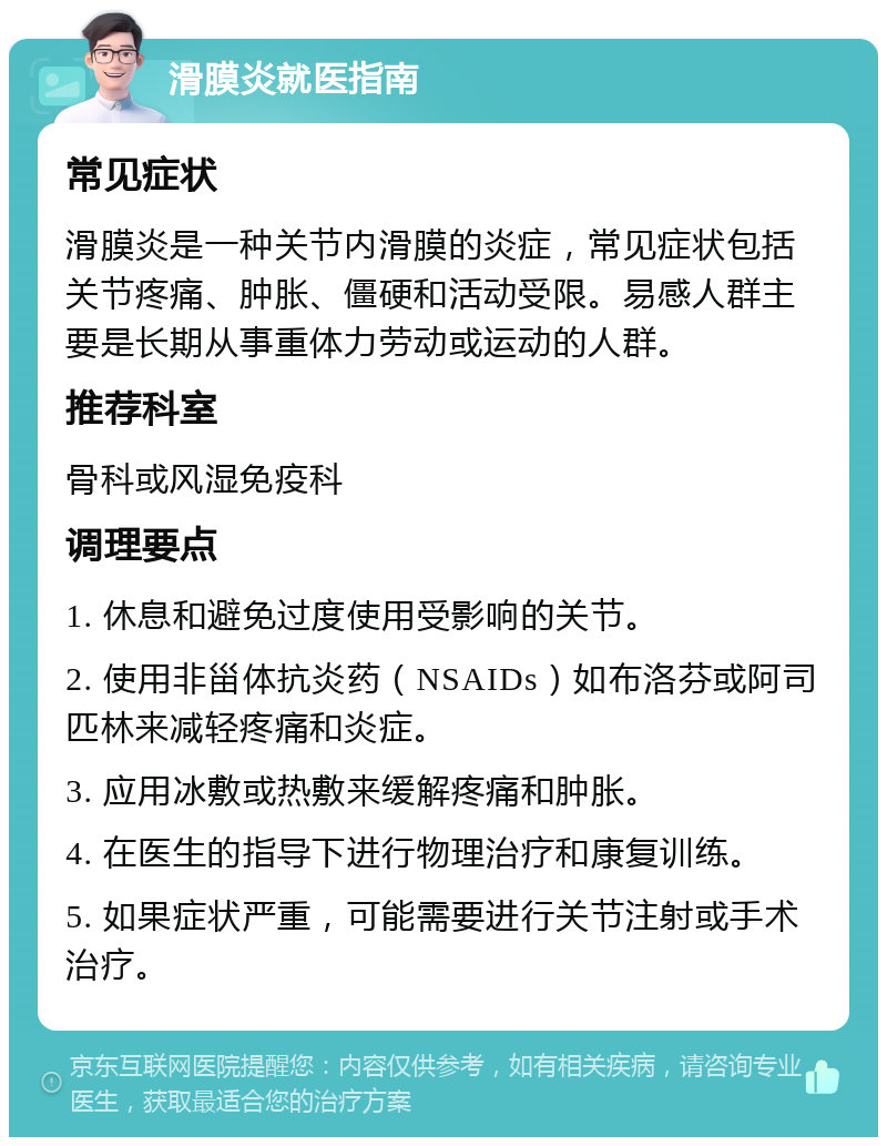 滑膜炎就医指南 常见症状 滑膜炎是一种关节内滑膜的炎症，常见症状包括关节疼痛、肿胀、僵硬和活动受限。易感人群主要是长期从事重体力劳动或运动的人群。 推荐科室 骨科或风湿免疫科 调理要点 1. 休息和避免过度使用受影响的关节。 2. 使用非甾体抗炎药（NSAIDs）如布洛芬或阿司匹林来减轻疼痛和炎症。 3. 应用冰敷或热敷来缓解疼痛和肿胀。 4. 在医生的指导下进行物理治疗和康复训练。 5. 如果症状严重，可能需要进行关节注射或手术治疗。