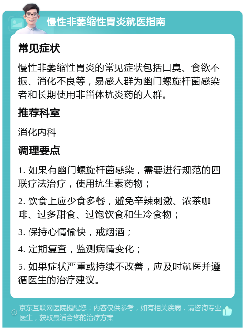 慢性非萎缩性胃炎就医指南 常见症状 慢性非萎缩性胃炎的常见症状包括口臭、食欲不振、消化不良等，易感人群为幽门螺旋杆菌感染者和长期使用非甾体抗炎药的人群。 推荐科室 消化内科 调理要点 1. 如果有幽门螺旋杆菌感染，需要进行规范的四联疗法治疗，使用抗生素药物； 2. 饮食上应少食多餐，避免辛辣刺激、浓茶咖啡、过多甜食、过饱饮食和生冷食物； 3. 保持心情愉快，戒烟酒； 4. 定期复查，监测病情变化； 5. 如果症状严重或持续不改善，应及时就医并遵循医生的治疗建议。