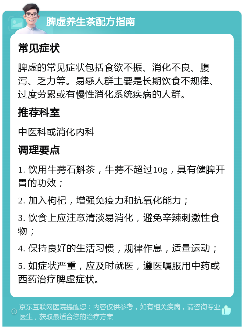 脾虚养生茶配方指南 常见症状 脾虚的常见症状包括食欲不振、消化不良、腹泻、乏力等。易感人群主要是长期饮食不规律、过度劳累或有慢性消化系统疾病的人群。 推荐科室 中医科或消化内科 调理要点 1. 饮用牛蒡石斛茶，牛蒡不超过10g，具有健脾开胃的功效； 2. 加入枸杞，增强免疫力和抗氧化能力； 3. 饮食上应注意清淡易消化，避免辛辣刺激性食物； 4. 保持良好的生活习惯，规律作息，适量运动； 5. 如症状严重，应及时就医，遵医嘱服用中药或西药治疗脾虚症状。