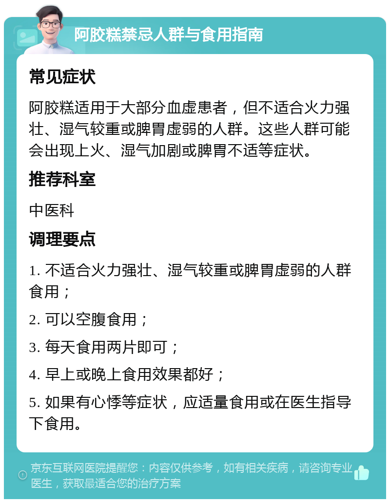 阿胶糕禁忌人群与食用指南 常见症状 阿胶糕适用于大部分血虚患者，但不适合火力强壮、湿气较重或脾胃虚弱的人群。这些人群可能会出现上火、湿气加剧或脾胃不适等症状。 推荐科室 中医科 调理要点 1. 不适合火力强壮、湿气较重或脾胃虚弱的人群食用； 2. 可以空腹食用； 3. 每天食用两片即可； 4. 早上或晚上食用效果都好； 5. 如果有心悸等症状，应适量食用或在医生指导下食用。