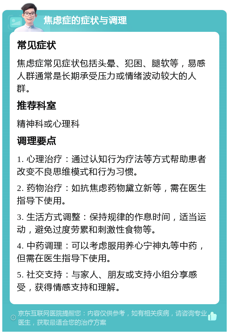 焦虑症的症状与调理 常见症状 焦虑症常见症状包括头晕、犯困、腿软等，易感人群通常是长期承受压力或情绪波动较大的人群。 推荐科室 精神科或心理科 调理要点 1. 心理治疗：通过认知行为疗法等方式帮助患者改变不良思维模式和行为习惯。 2. 药物治疗：如抗焦虑药物黛立新等，需在医生指导下使用。 3. 生活方式调整：保持规律的作息时间，适当运动，避免过度劳累和刺激性食物等。 4. 中药调理：可以考虑服用养心宁神丸等中药，但需在医生指导下使用。 5. 社交支持：与家人、朋友或支持小组分享感受，获得情感支持和理解。