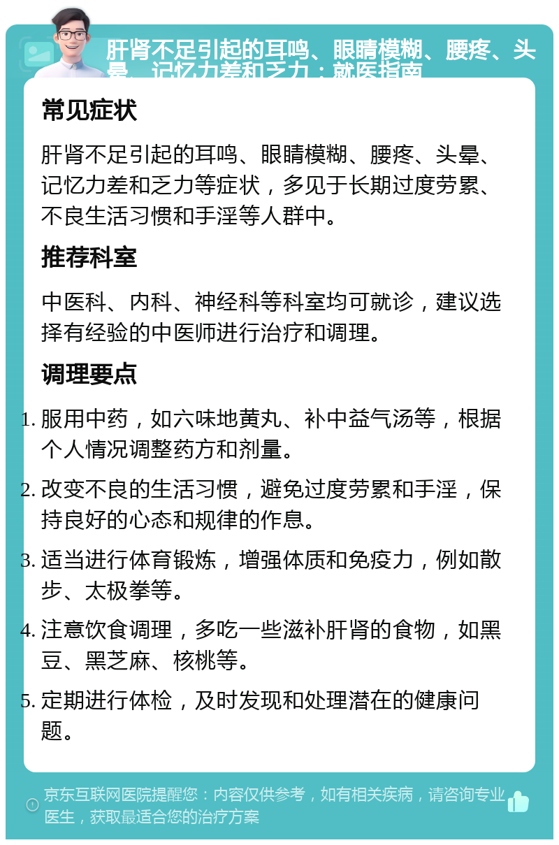 肝肾不足引起的耳鸣、眼睛模糊、腰疼、头晕、记忆力差和乏力：就医指南 常见症状 肝肾不足引起的耳鸣、眼睛模糊、腰疼、头晕、记忆力差和乏力等症状，多见于长期过度劳累、不良生活习惯和手淫等人群中。 推荐科室 中医科、内科、神经科等科室均可就诊，建议选择有经验的中医师进行治疗和调理。 调理要点 服用中药，如六味地黄丸、补中益气汤等，根据个人情况调整药方和剂量。 改变不良的生活习惯，避免过度劳累和手淫，保持良好的心态和规律的作息。 适当进行体育锻炼，增强体质和免疫力，例如散步、太极拳等。 注意饮食调理，多吃一些滋补肝肾的食物，如黑豆、黑芝麻、核桃等。 定期进行体检，及时发现和处理潜在的健康问题。