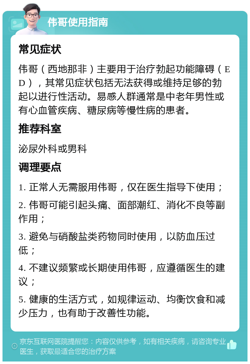 伟哥使用指南 常见症状 伟哥（西地那非）主要用于治疗勃起功能障碍（ED），其常见症状包括无法获得或维持足够的勃起以进行性活动。易感人群通常是中老年男性或有心血管疾病、糖尿病等慢性病的患者。 推荐科室 泌尿外科或男科 调理要点 1. 正常人无需服用伟哥，仅在医生指导下使用； 2. 伟哥可能引起头痛、面部潮红、消化不良等副作用； 3. 避免与硝酸盐类药物同时使用，以防血压过低； 4. 不建议频繁或长期使用伟哥，应遵循医生的建议； 5. 健康的生活方式，如规律运动、均衡饮食和减少压力，也有助于改善性功能。