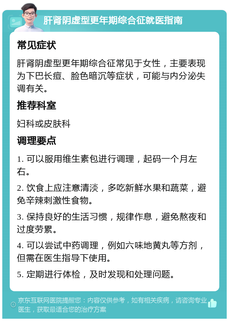 肝肾阴虚型更年期综合征就医指南 常见症状 肝肾阴虚型更年期综合征常见于女性，主要表现为下巴长痘、脸色暗沉等症状，可能与内分泌失调有关。 推荐科室 妇科或皮肤科 调理要点 1. 可以服用维生素包进行调理，起码一个月左右。 2. 饮食上应注意清淡，多吃新鲜水果和蔬菜，避免辛辣刺激性食物。 3. 保持良好的生活习惯，规律作息，避免熬夜和过度劳累。 4. 可以尝试中药调理，例如六味地黄丸等方剂，但需在医生指导下使用。 5. 定期进行体检，及时发现和处理问题。