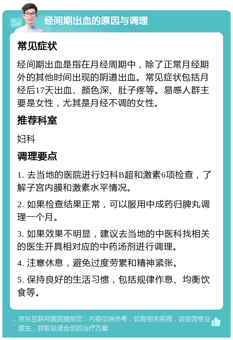 经间期出血的原因与调理 常见症状 经间期出血是指在月经周期中，除了正常月经期外的其他时间出现的阴道出血。常见症状包括月经后17天出血、颜色深、肚子疼等。易感人群主要是女性，尤其是月经不调的女性。 推荐科室 妇科 调理要点 1. 去当地的医院进行妇科B超和激素6项检查，了解子宫内膜和激素水平情况。 2. 如果检查结果正常，可以服用中成药归脾丸调理一个月。 3. 如果效果不明显，建议去当地的中医科找相关的医生开具相对应的中药汤剂进行调理。 4. 注意休息，避免过度劳累和精神紧张。 5. 保持良好的生活习惯，包括规律作息、均衡饮食等。