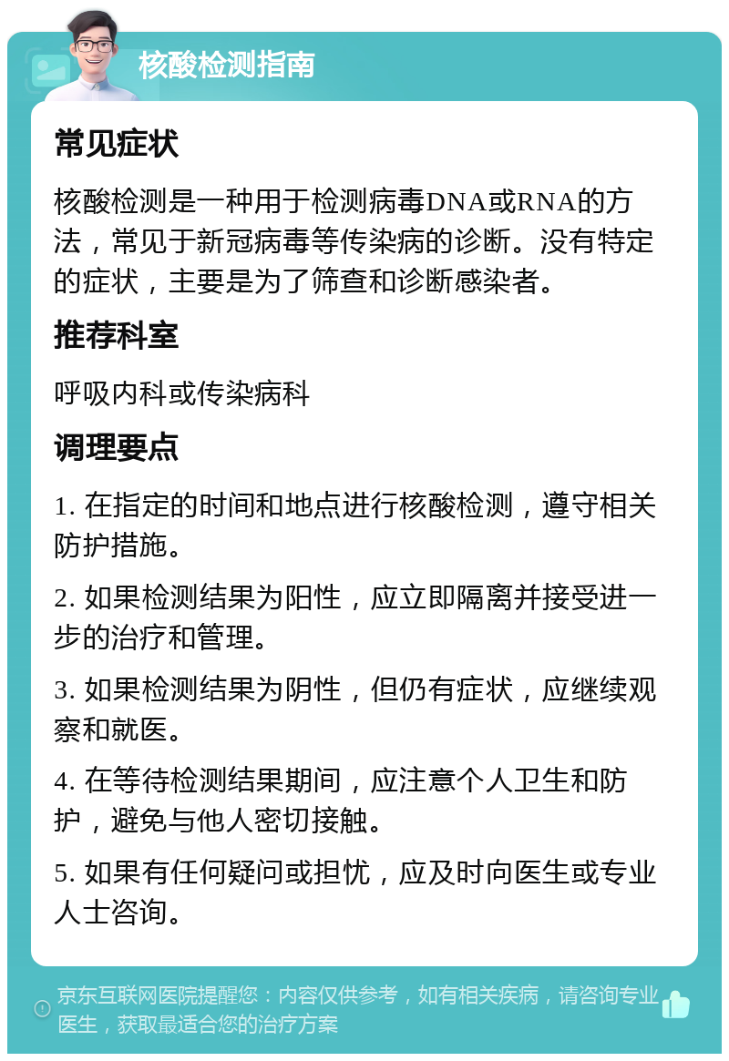 核酸检测指南 常见症状 核酸检测是一种用于检测病毒DNA或RNA的方法，常见于新冠病毒等传染病的诊断。没有特定的症状，主要是为了筛查和诊断感染者。 推荐科室 呼吸内科或传染病科 调理要点 1. 在指定的时间和地点进行核酸检测，遵守相关防护措施。 2. 如果检测结果为阳性，应立即隔离并接受进一步的治疗和管理。 3. 如果检测结果为阴性，但仍有症状，应继续观察和就医。 4. 在等待检测结果期间，应注意个人卫生和防护，避免与他人密切接触。 5. 如果有任何疑问或担忧，应及时向医生或专业人士咨询。