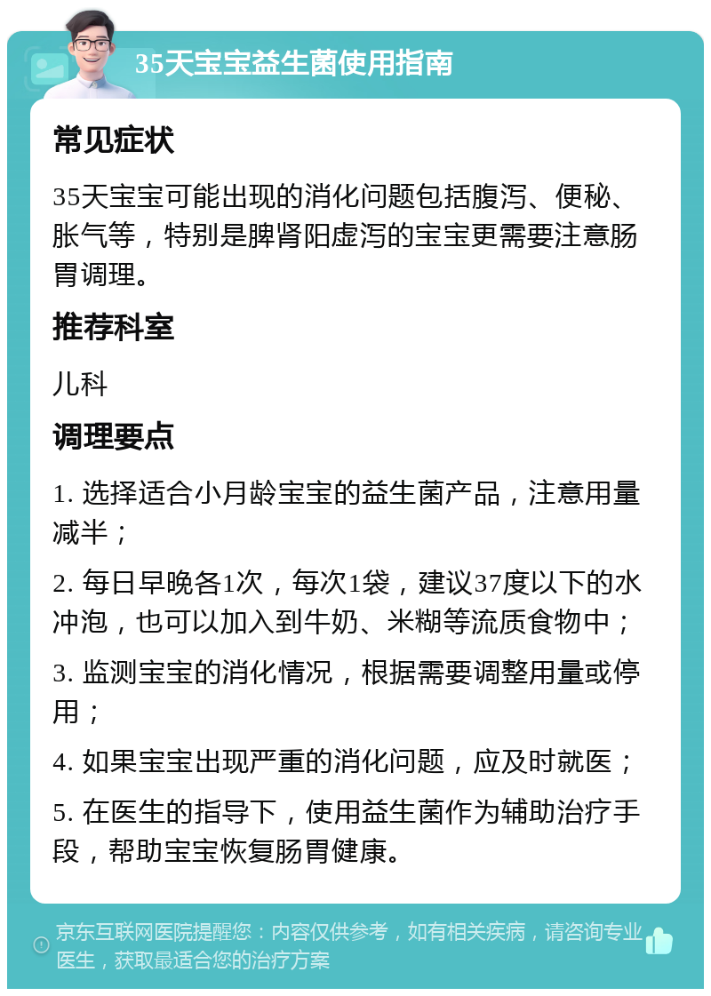 35天宝宝益生菌使用指南 常见症状 35天宝宝可能出现的消化问题包括腹泻、便秘、胀气等，特别是脾肾阳虚泻的宝宝更需要注意肠胃调理。 推荐科室 儿科 调理要点 1. 选择适合小月龄宝宝的益生菌产品，注意用量减半； 2. 每日早晚各1次，每次1袋，建议37度以下的水冲泡，也可以加入到牛奶、米糊等流质食物中； 3. 监测宝宝的消化情况，根据需要调整用量或停用； 4. 如果宝宝出现严重的消化问题，应及时就医； 5. 在医生的指导下，使用益生菌作为辅助治疗手段，帮助宝宝恢复肠胃健康。