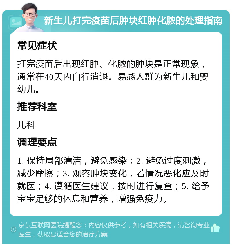 新生儿打完疫苗后肿块红肿化脓的处理指南 常见症状 打完疫苗后出现红肿、化脓的肿块是正常现象，通常在40天内自行消退。易感人群为新生儿和婴幼儿。 推荐科室 儿科 调理要点 1. 保持局部清洁，避免感染；2. 避免过度刺激，减少摩擦；3. 观察肿块变化，若情况恶化应及时就医；4. 遵循医生建议，按时进行复查；5. 给予宝宝足够的休息和营养，增强免疫力。