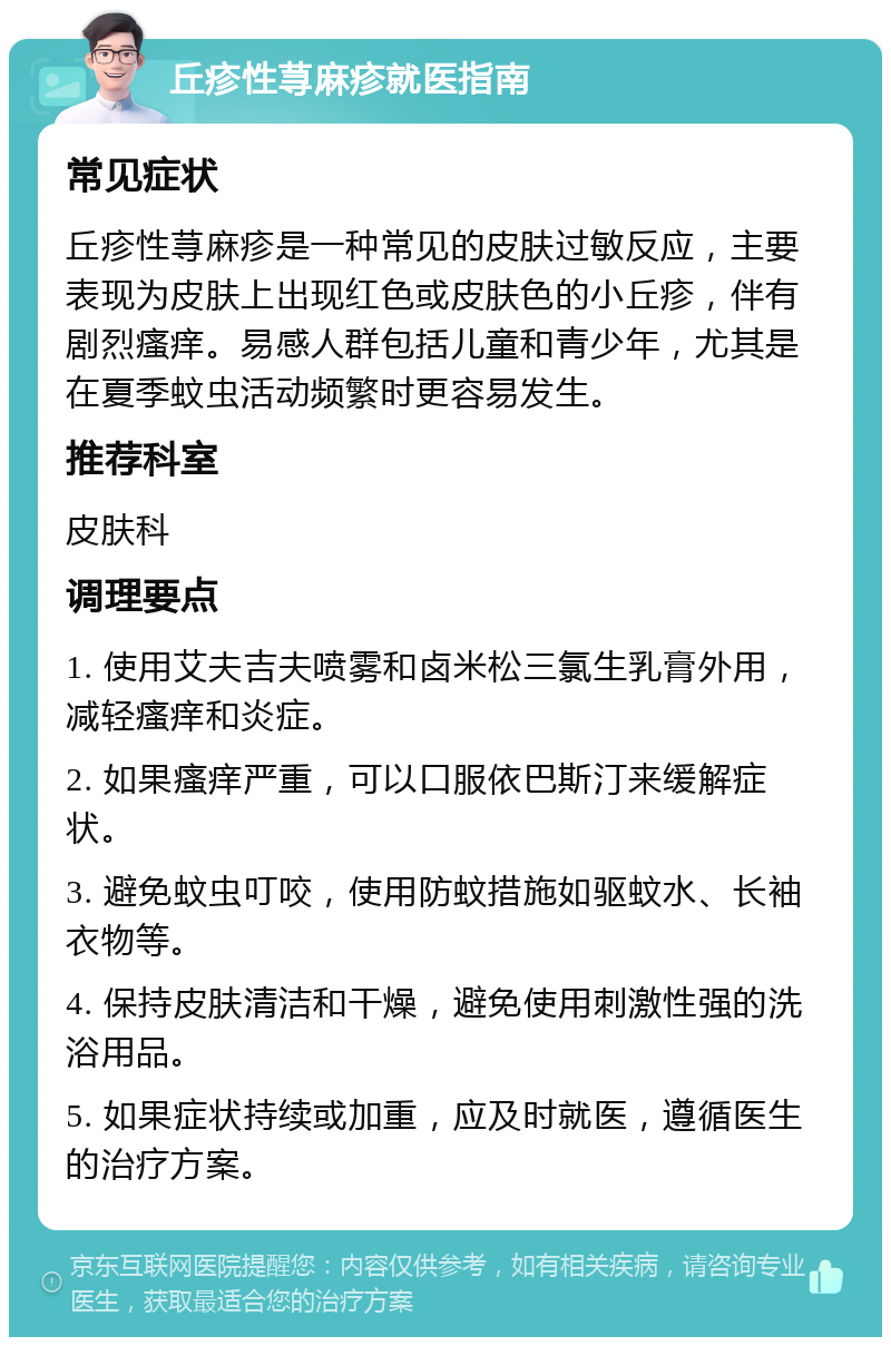 丘疹性荨麻疹就医指南 常见症状 丘疹性荨麻疹是一种常见的皮肤过敏反应，主要表现为皮肤上出现红色或皮肤色的小丘疹，伴有剧烈瘙痒。易感人群包括儿童和青少年，尤其是在夏季蚊虫活动频繁时更容易发生。 推荐科室 皮肤科 调理要点 1. 使用艾夫吉夫喷雾和卤米松三氯生乳膏外用，减轻瘙痒和炎症。 2. 如果瘙痒严重，可以口服依巴斯汀来缓解症状。 3. 避免蚊虫叮咬，使用防蚊措施如驱蚊水、长袖衣物等。 4. 保持皮肤清洁和干燥，避免使用刺激性强的洗浴用品。 5. 如果症状持续或加重，应及时就医，遵循医生的治疗方案。