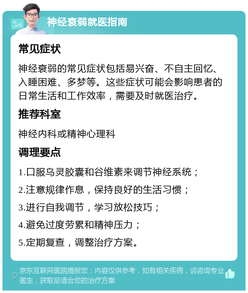 神经衰弱就医指南 常见症状 神经衰弱的常见症状包括易兴奋、不自主回忆、入睡困难、多梦等。这些症状可能会影响患者的日常生活和工作效率，需要及时就医治疗。 推荐科室 神经内科或精神心理科 调理要点 1.口服乌灵胶囊和谷维素来调节神经系统； 2.注意规律作息，保持良好的生活习惯； 3.进行自我调节，学习放松技巧； 4.避免过度劳累和精神压力； 5.定期复查，调整治疗方案。