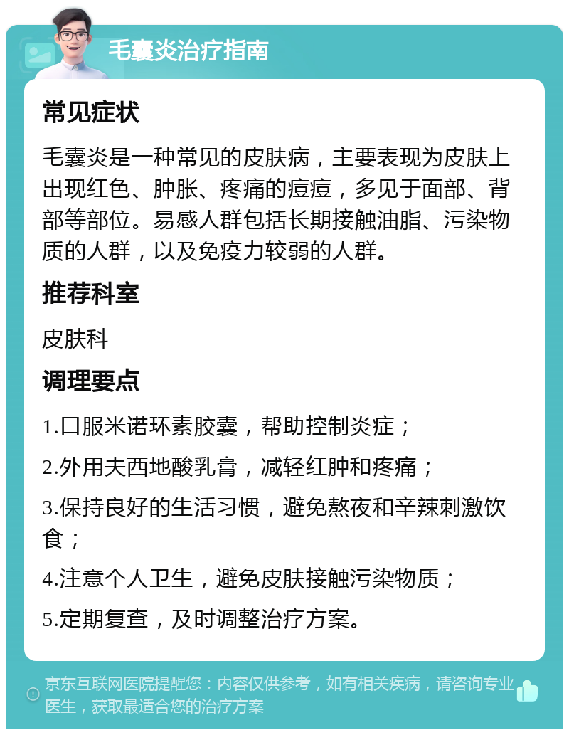 毛囊炎治疗指南 常见症状 毛囊炎是一种常见的皮肤病，主要表现为皮肤上出现红色、肿胀、疼痛的痘痘，多见于面部、背部等部位。易感人群包括长期接触油脂、污染物质的人群，以及免疫力较弱的人群。 推荐科室 皮肤科 调理要点 1.口服米诺环素胶囊，帮助控制炎症； 2.外用夫西地酸乳膏，减轻红肿和疼痛； 3.保持良好的生活习惯，避免熬夜和辛辣刺激饮食； 4.注意个人卫生，避免皮肤接触污染物质； 5.定期复查，及时调整治疗方案。