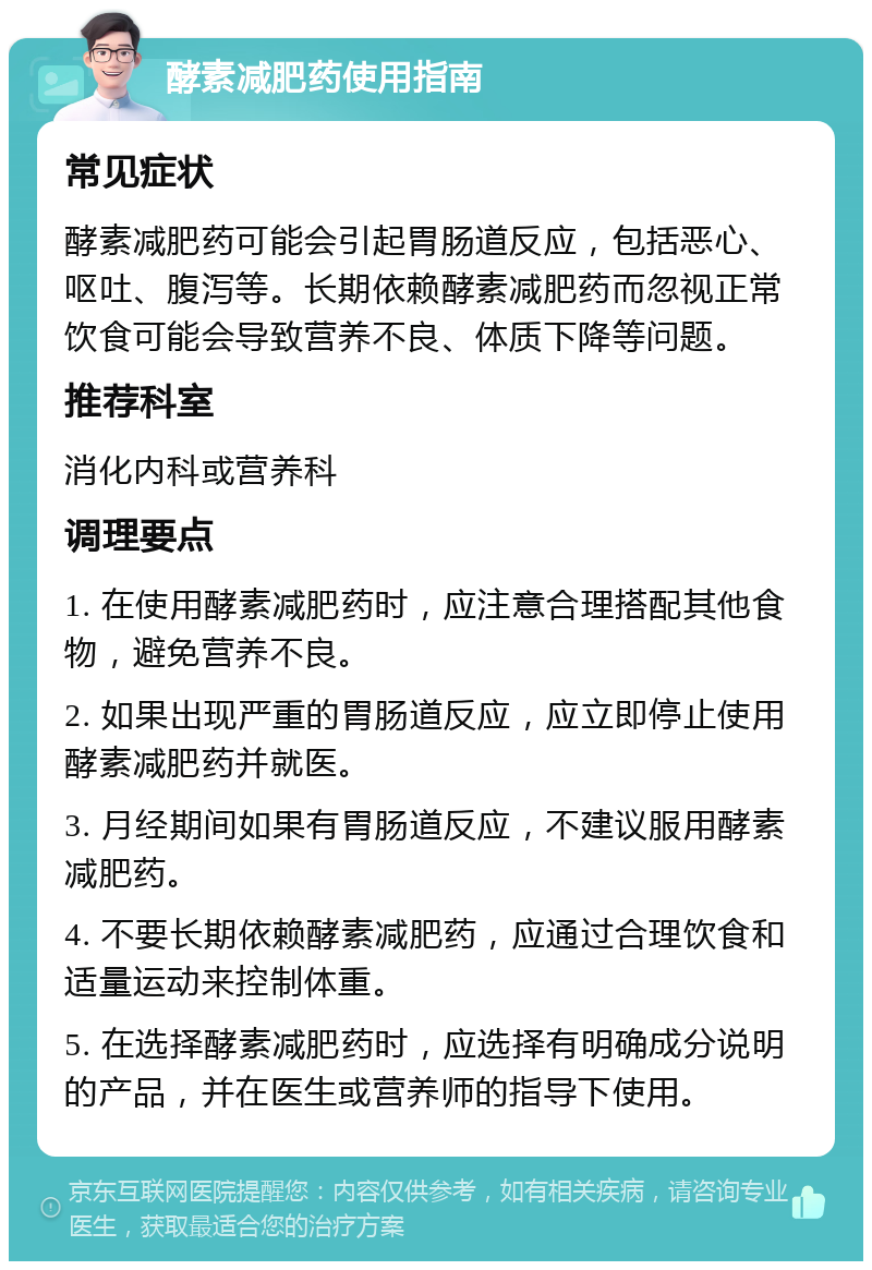 酵素减肥药使用指南 常见症状 酵素减肥药可能会引起胃肠道反应，包括恶心、呕吐、腹泻等。长期依赖酵素减肥药而忽视正常饮食可能会导致营养不良、体质下降等问题。 推荐科室 消化内科或营养科 调理要点 1. 在使用酵素减肥药时，应注意合理搭配其他食物，避免营养不良。 2. 如果出现严重的胃肠道反应，应立即停止使用酵素减肥药并就医。 3. 月经期间如果有胃肠道反应，不建议服用酵素减肥药。 4. 不要长期依赖酵素减肥药，应通过合理饮食和适量运动来控制体重。 5. 在选择酵素减肥药时，应选择有明确成分说明的产品，并在医生或营养师的指导下使用。