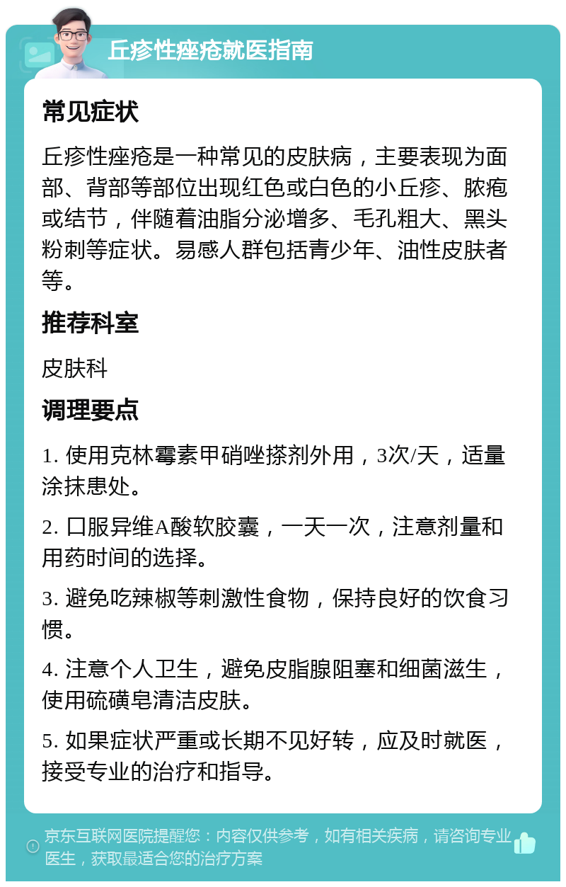 丘疹性痤疮就医指南 常见症状 丘疹性痤疮是一种常见的皮肤病，主要表现为面部、背部等部位出现红色或白色的小丘疹、脓疱或结节，伴随着油脂分泌增多、毛孔粗大、黑头粉刺等症状。易感人群包括青少年、油性皮肤者等。 推荐科室 皮肤科 调理要点 1. 使用克林霉素甲硝唑搽剂外用，3次/天，适量涂抹患处。 2. 口服异维A酸软胶囊，一天一次，注意剂量和用药时间的选择。 3. 避免吃辣椒等刺激性食物，保持良好的饮食习惯。 4. 注意个人卫生，避免皮脂腺阻塞和细菌滋生，使用硫磺皂清洁皮肤。 5. 如果症状严重或长期不见好转，应及时就医，接受专业的治疗和指导。