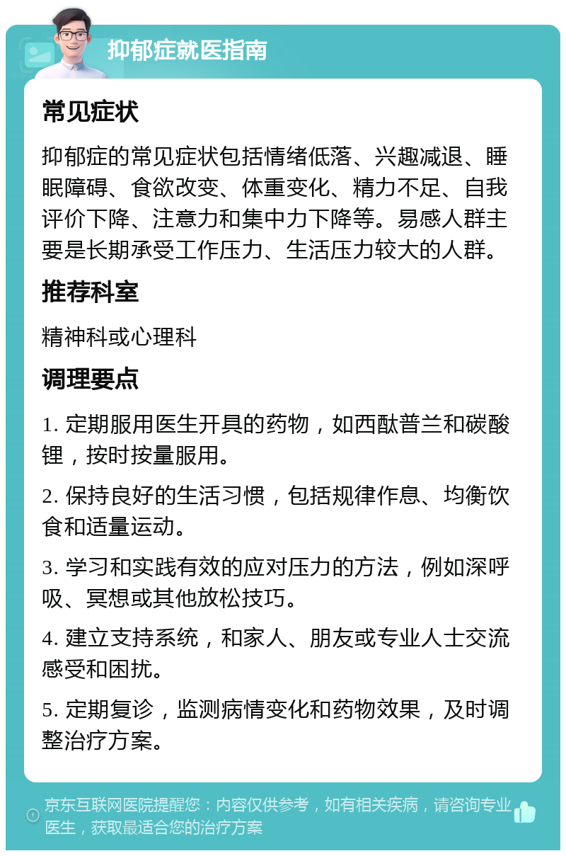 抑郁症就医指南 常见症状 抑郁症的常见症状包括情绪低落、兴趣减退、睡眠障碍、食欲改变、体重变化、精力不足、自我评价下降、注意力和集中力下降等。易感人群主要是长期承受工作压力、生活压力较大的人群。 推荐科室 精神科或心理科 调理要点 1. 定期服用医生开具的药物，如西酞普兰和碳酸锂，按时按量服用。 2. 保持良好的生活习惯，包括规律作息、均衡饮食和适量运动。 3. 学习和实践有效的应对压力的方法，例如深呼吸、冥想或其他放松技巧。 4. 建立支持系统，和家人、朋友或专业人士交流感受和困扰。 5. 定期复诊，监测病情变化和药物效果，及时调整治疗方案。