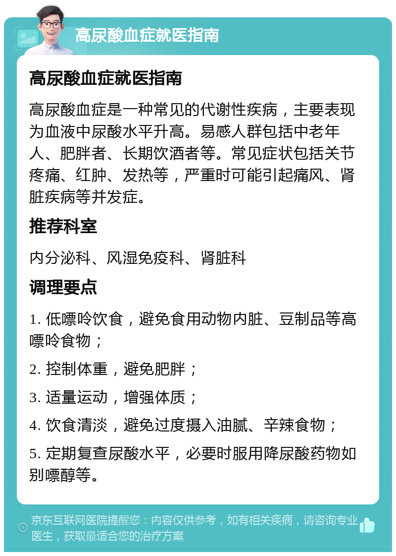 高尿酸血症就医指南 高尿酸血症就医指南 高尿酸血症是一种常见的代谢性疾病，主要表现为血液中尿酸水平升高。易感人群包括中老年人、肥胖者、长期饮酒者等。常见症状包括关节疼痛、红肿、发热等，严重时可能引起痛风、肾脏疾病等并发症。 推荐科室 内分泌科、风湿免疫科、肾脏科 调理要点 1. 低嘌呤饮食，避免食用动物内脏、豆制品等高嘌呤食物； 2. 控制体重，避免肥胖； 3. 适量运动，增强体质； 4. 饮食清淡，避免过度摄入油腻、辛辣食物； 5. 定期复查尿酸水平，必要时服用降尿酸药物如别嘌醇等。