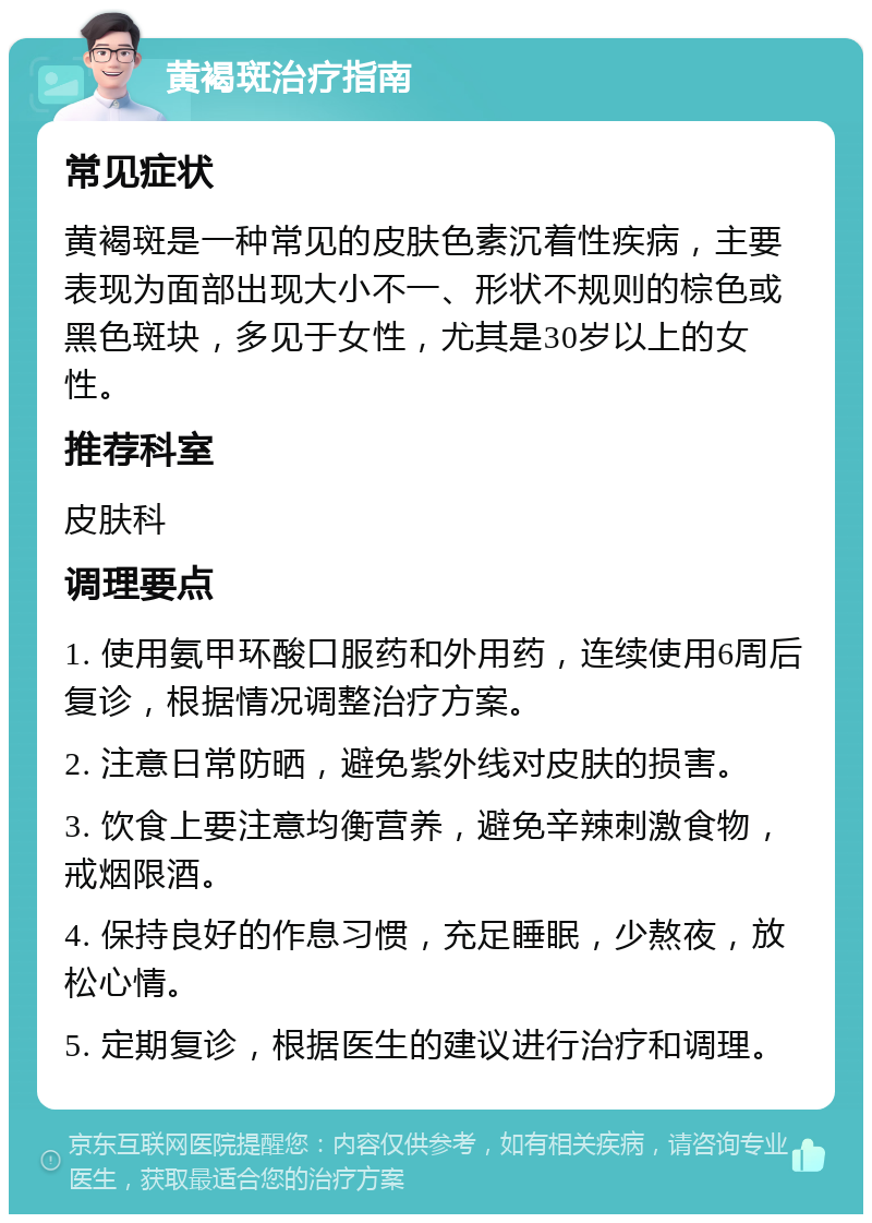 黄褐斑治疗指南 常见症状 黄褐斑是一种常见的皮肤色素沉着性疾病，主要表现为面部出现大小不一、形状不规则的棕色或黑色斑块，多见于女性，尤其是30岁以上的女性。 推荐科室 皮肤科 调理要点 1. 使用氨甲环酸口服药和外用药，连续使用6周后复诊，根据情况调整治疗方案。 2. 注意日常防晒，避免紫外线对皮肤的损害。 3. 饮食上要注意均衡营养，避免辛辣刺激食物，戒烟限酒。 4. 保持良好的作息习惯，充足睡眠，少熬夜，放松心情。 5. 定期复诊，根据医生的建议进行治疗和调理。