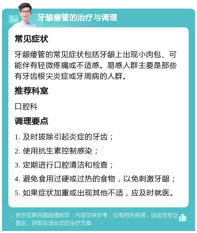 牙龈瘘管的治疗与调理 常见症状 牙龈瘘管的常见症状包括牙龈上出现小肉包、可能伴有轻微疼痛或不适感。易感人群主要是那些有牙齿根尖炎症或牙周病的人群。 推荐科室 口腔科 调理要点 1. 及时拔除引起炎症的牙齿； 2. 使用抗生素控制感染； 3. 定期进行口腔清洁和检查； 4. 避免食用过硬或过热的食物，以免刺激牙龈； 5. 如果症状加重或出现其他不适，应及时就医。