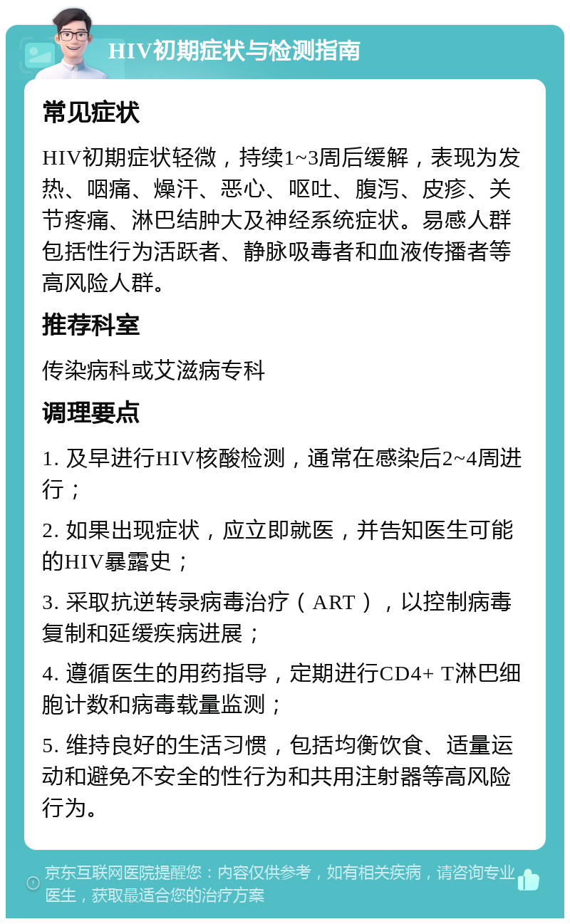 HIV初期症状与检测指南 常见症状 HIV初期症状轻微，持续1~3周后缓解，表现为发热、咽痛、燥汗、恶心、呕吐、腹泻、皮疹、关节疼痛、淋巴结肿大及神经系统症状。易感人群包括性行为活跃者、静脉吸毒者和血液传播者等高风险人群。 推荐科室 传染病科或艾滋病专科 调理要点 1. 及早进行HIV核酸检测，通常在感染后2~4周进行； 2. 如果出现症状，应立即就医，并告知医生可能的HIV暴露史； 3. 采取抗逆转录病毒治疗（ART），以控制病毒复制和延缓疾病进展； 4. 遵循医生的用药指导，定期进行CD4+ T淋巴细胞计数和病毒载量监测； 5. 维持良好的生活习惯，包括均衡饮食、适量运动和避免不安全的性行为和共用注射器等高风险行为。