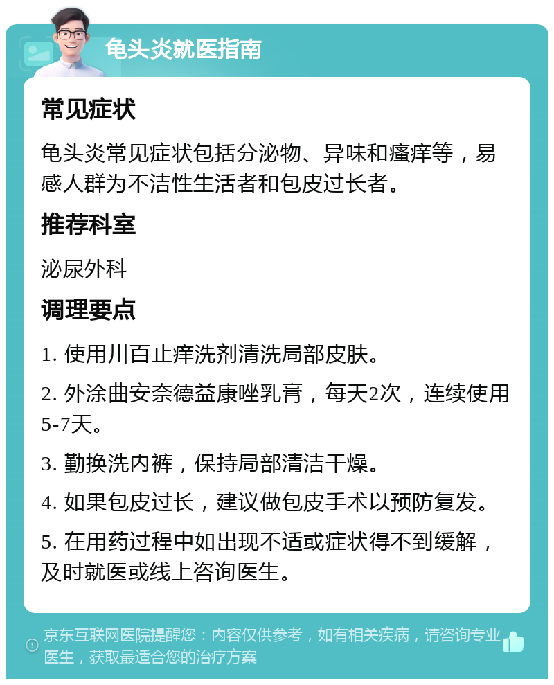 龟头炎就医指南 常见症状 龟头炎常见症状包括分泌物、异味和瘙痒等，易感人群为不洁性生活者和包皮过长者。 推荐科室 泌尿外科 调理要点 1. 使用川百止痒洗剂清洗局部皮肤。 2. 外涂曲安奈德益康唑乳膏，每天2次，连续使用5-7天。 3. 勤换洗内裤，保持局部清洁干燥。 4. 如果包皮过长，建议做包皮手术以预防复发。 5. 在用药过程中如出现不适或症状得不到缓解，及时就医或线上咨询医生。