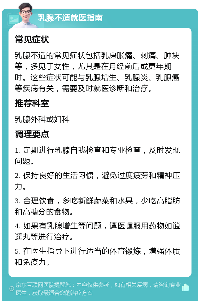 乳腺不适就医指南 常见症状 乳腺不适的常见症状包括乳房胀痛、刺痛、肿块等，多见于女性，尤其是在月经前后或更年期时。这些症状可能与乳腺增生、乳腺炎、乳腺癌等疾病有关，需要及时就医诊断和治疗。 推荐科室 乳腺外科或妇科 调理要点 1. 定期进行乳腺自我检查和专业检查，及时发现问题。 2. 保持良好的生活习惯，避免过度疲劳和精神压力。 3. 合理饮食，多吃新鲜蔬菜和水果，少吃高脂肪和高糖分的食物。 4. 如果有乳腺增生等问题，遵医嘱服用药物如逍遥丸等进行治疗。 5. 在医生指导下进行适当的体育锻炼，增强体质和免疫力。