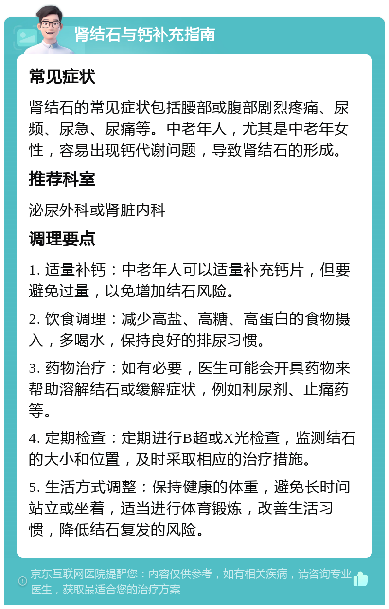 肾结石与钙补充指南 常见症状 肾结石的常见症状包括腰部或腹部剧烈疼痛、尿频、尿急、尿痛等。中老年人，尤其是中老年女性，容易出现钙代谢问题，导致肾结石的形成。 推荐科室 泌尿外科或肾脏内科 调理要点 1. 适量补钙：中老年人可以适量补充钙片，但要避免过量，以免增加结石风险。 2. 饮食调理：减少高盐、高糖、高蛋白的食物摄入，多喝水，保持良好的排尿习惯。 3. 药物治疗：如有必要，医生可能会开具药物来帮助溶解结石或缓解症状，例如利尿剂、止痛药等。 4. 定期检查：定期进行B超或X光检查，监测结石的大小和位置，及时采取相应的治疗措施。 5. 生活方式调整：保持健康的体重，避免长时间站立或坐着，适当进行体育锻炼，改善生活习惯，降低结石复发的风险。