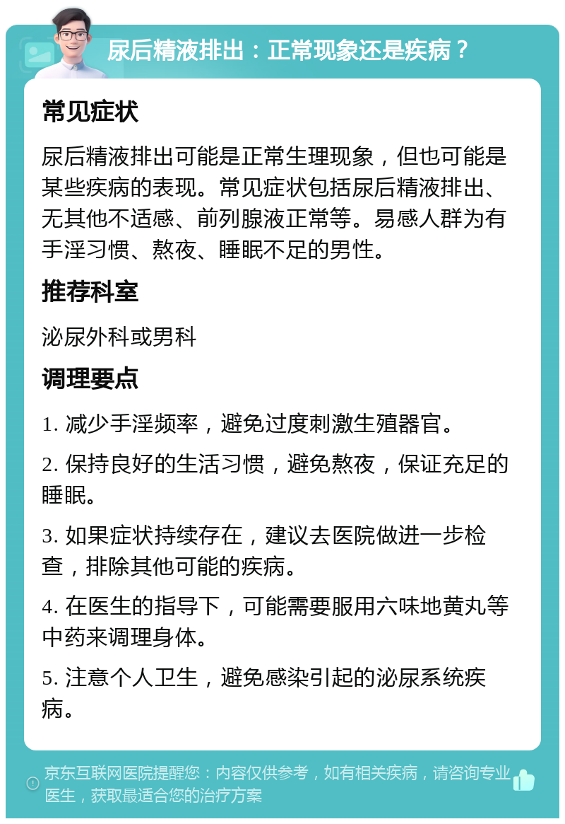 尿后精液排出：正常现象还是疾病？ 常见症状 尿后精液排出可能是正常生理现象，但也可能是某些疾病的表现。常见症状包括尿后精液排出、无其他不适感、前列腺液正常等。易感人群为有手淫习惯、熬夜、睡眠不足的男性。 推荐科室 泌尿外科或男科 调理要点 1. 减少手淫频率，避免过度刺激生殖器官。 2. 保持良好的生活习惯，避免熬夜，保证充足的睡眠。 3. 如果症状持续存在，建议去医院做进一步检查，排除其他可能的疾病。 4. 在医生的指导下，可能需要服用六味地黄丸等中药来调理身体。 5. 注意个人卫生，避免感染引起的泌尿系统疾病。