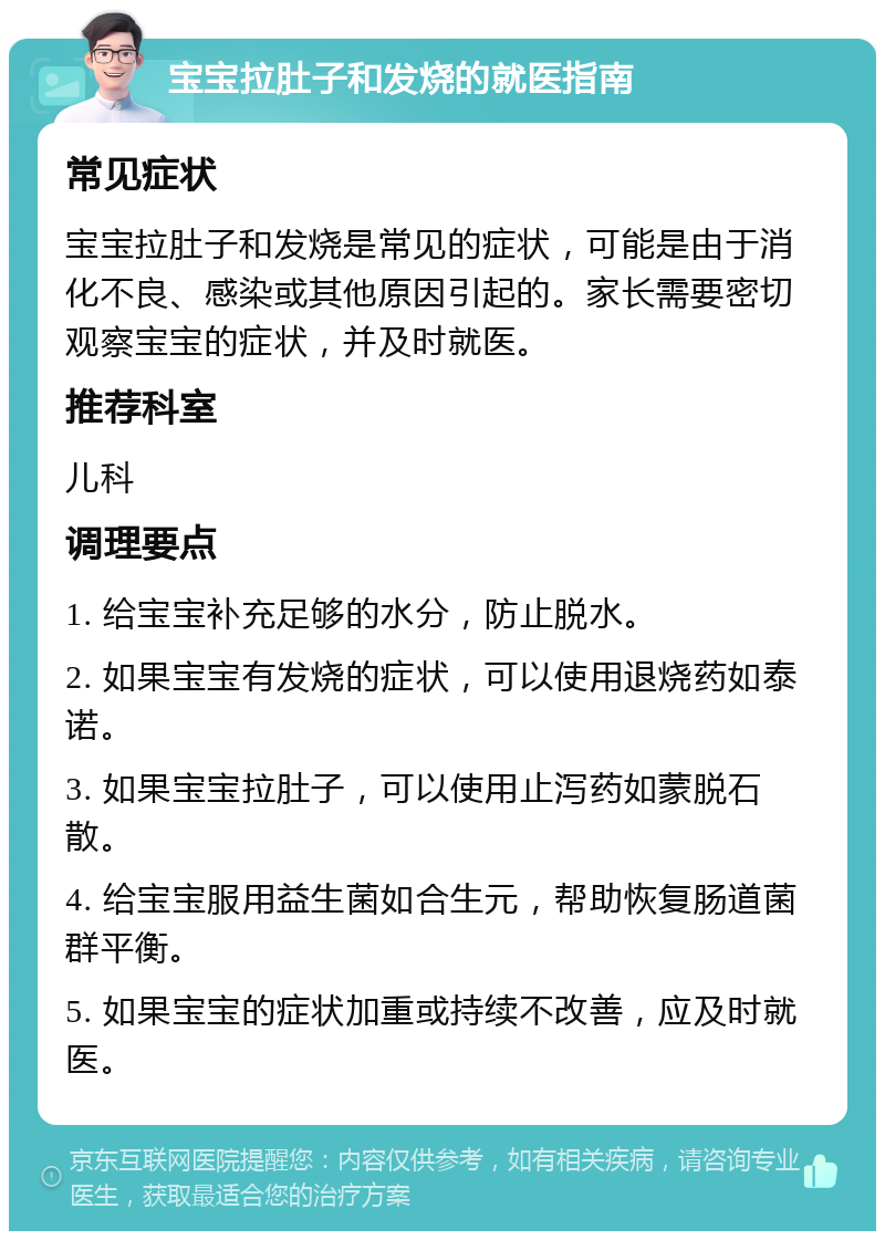 宝宝拉肚子和发烧的就医指南 常见症状 宝宝拉肚子和发烧是常见的症状，可能是由于消化不良、感染或其他原因引起的。家长需要密切观察宝宝的症状，并及时就医。 推荐科室 儿科 调理要点 1. 给宝宝补充足够的水分，防止脱水。 2. 如果宝宝有发烧的症状，可以使用退烧药如泰诺。 3. 如果宝宝拉肚子，可以使用止泻药如蒙脱石散。 4. 给宝宝服用益生菌如合生元，帮助恢复肠道菌群平衡。 5. 如果宝宝的症状加重或持续不改善，应及时就医。