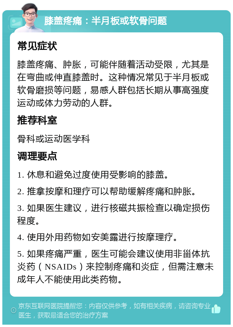 膝盖疼痛：半月板或软骨问题 常见症状 膝盖疼痛、肿胀，可能伴随着活动受限，尤其是在弯曲或伸直膝盖时。这种情况常见于半月板或软骨磨损等问题，易感人群包括长期从事高强度运动或体力劳动的人群。 推荐科室 骨科或运动医学科 调理要点 1. 休息和避免过度使用受影响的膝盖。 2. 推拿按摩和理疗可以帮助缓解疼痛和肿胀。 3. 如果医生建议，进行核磁共振检查以确定损伤程度。 4. 使用外用药物如安美露进行按摩理疗。 5. 如果疼痛严重，医生可能会建议使用非甾体抗炎药（NSAIDs）来控制疼痛和炎症，但需注意未成年人不能使用此类药物。