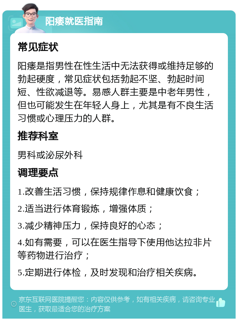 阳痿就医指南 常见症状 阳痿是指男性在性生活中无法获得或维持足够的勃起硬度，常见症状包括勃起不坚、勃起时间短、性欲减退等。易感人群主要是中老年男性，但也可能发生在年轻人身上，尤其是有不良生活习惯或心理压力的人群。 推荐科室 男科或泌尿外科 调理要点 1.改善生活习惯，保持规律作息和健康饮食； 2.适当进行体育锻炼，增强体质； 3.减少精神压力，保持良好的心态； 4.如有需要，可以在医生指导下使用他达拉非片等药物进行治疗； 5.定期进行体检，及时发现和治疗相关疾病。