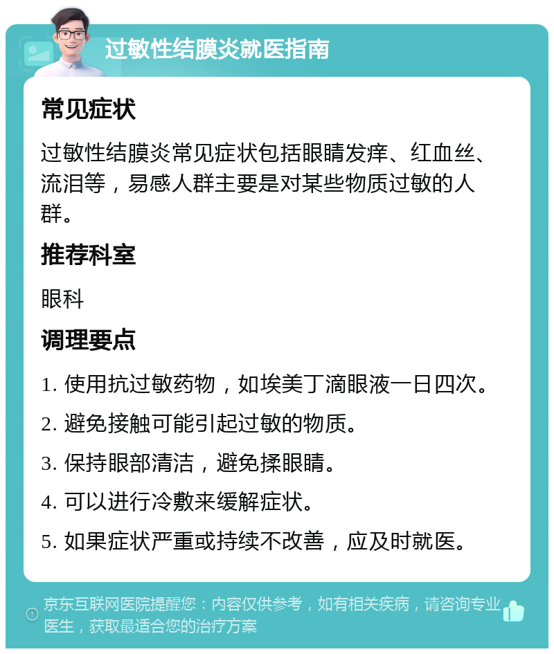 过敏性结膜炎就医指南 常见症状 过敏性结膜炎常见症状包括眼睛发痒、红血丝、流泪等，易感人群主要是对某些物质过敏的人群。 推荐科室 眼科 调理要点 1. 使用抗过敏药物，如埃美丁滴眼液一日四次。 2. 避免接触可能引起过敏的物质。 3. 保持眼部清洁，避免揉眼睛。 4. 可以进行冷敷来缓解症状。 5. 如果症状严重或持续不改善，应及时就医。