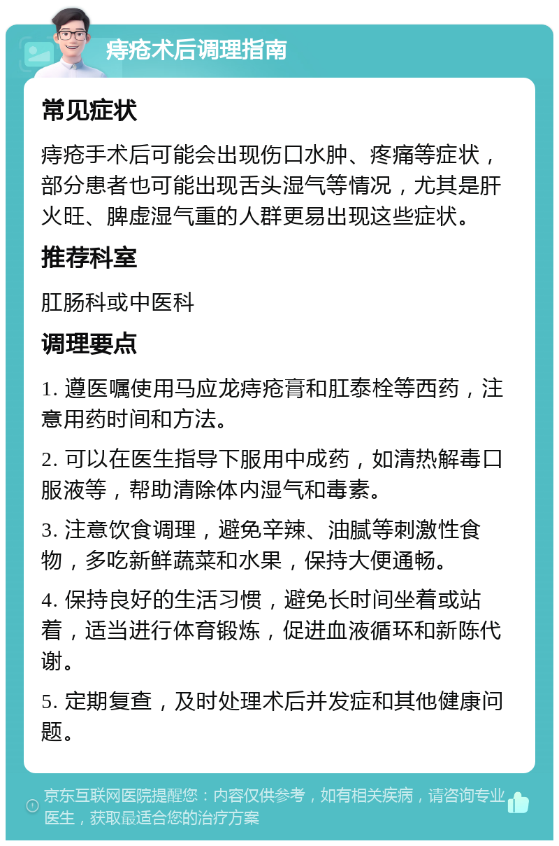 痔疮术后调理指南 常见症状 痔疮手术后可能会出现伤口水肿、疼痛等症状，部分患者也可能出现舌头湿气等情况，尤其是肝火旺、脾虚湿气重的人群更易出现这些症状。 推荐科室 肛肠科或中医科 调理要点 1. 遵医嘱使用马应龙痔疮膏和肛泰栓等西药，注意用药时间和方法。 2. 可以在医生指导下服用中成药，如清热解毒口服液等，帮助清除体内湿气和毒素。 3. 注意饮食调理，避免辛辣、油腻等刺激性食物，多吃新鲜蔬菜和水果，保持大便通畅。 4. 保持良好的生活习惯，避免长时间坐着或站着，适当进行体育锻炼，促进血液循环和新陈代谢。 5. 定期复查，及时处理术后并发症和其他健康问题。