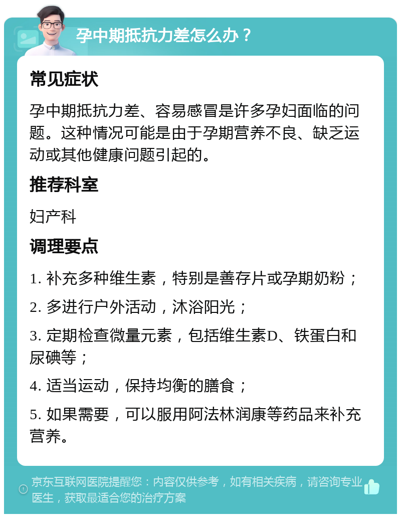 孕中期抵抗力差怎么办？ 常见症状 孕中期抵抗力差、容易感冒是许多孕妇面临的问题。这种情况可能是由于孕期营养不良、缺乏运动或其他健康问题引起的。 推荐科室 妇产科 调理要点 1. 补充多种维生素，特别是善存片或孕期奶粉； 2. 多进行户外活动，沐浴阳光； 3. 定期检查微量元素，包括维生素D、铁蛋白和尿碘等； 4. 适当运动，保持均衡的膳食； 5. 如果需要，可以服用阿法林润康等药品来补充营养。