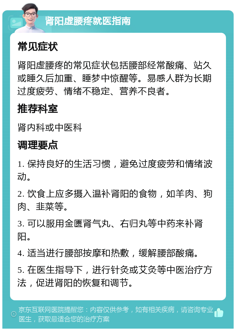 肾阳虚腰疼就医指南 常见症状 肾阳虚腰疼的常见症状包括腰部经常酸痛、站久或睡久后加重、睡梦中惊醒等。易感人群为长期过度疲劳、情绪不稳定、营养不良者。 推荐科室 肾内科或中医科 调理要点 1. 保持良好的生活习惯，避免过度疲劳和情绪波动。 2. 饮食上应多摄入温补肾阳的食物，如羊肉、狗肉、韭菜等。 3. 可以服用金匮肾气丸、右归丸等中药来补肾阳。 4. 适当进行腰部按摩和热敷，缓解腰部酸痛。 5. 在医生指导下，进行针灸或艾灸等中医治疗方法，促进肾阳的恢复和调节。