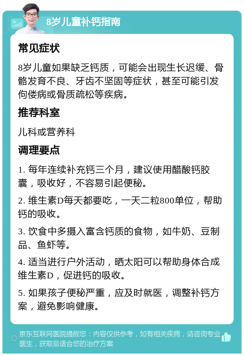 8岁儿童补钙指南 常见症状 8岁儿童如果缺乏钙质，可能会出现生长迟缓、骨骼发育不良、牙齿不坚固等症状，甚至可能引发佝偻病或骨质疏松等疾病。 推荐科室 儿科或营养科 调理要点 1. 每年连续补充钙三个月，建议使用醋酸钙胶囊，吸收好，不容易引起便秘。 2. 维生素D每天都要吃，一天二粒800单位，帮助钙的吸收。 3. 饮食中多摄入富含钙质的食物，如牛奶、豆制品、鱼虾等。 4. 适当进行户外活动，晒太阳可以帮助身体合成维生素D，促进钙的吸收。 5. 如果孩子便秘严重，应及时就医，调整补钙方案，避免影响健康。