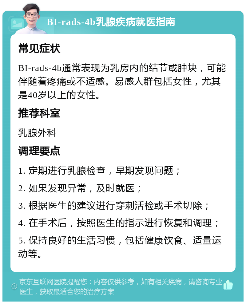 BI-rads-4b乳腺疾病就医指南 常见症状 BI-rads-4b通常表现为乳房内的结节或肿块，可能伴随着疼痛或不适感。易感人群包括女性，尤其是40岁以上的女性。 推荐科室 乳腺外科 调理要点 1. 定期进行乳腺检查，早期发现问题； 2. 如果发现异常，及时就医； 3. 根据医生的建议进行穿刺活检或手术切除； 4. 在手术后，按照医生的指示进行恢复和调理； 5. 保持良好的生活习惯，包括健康饮食、适量运动等。