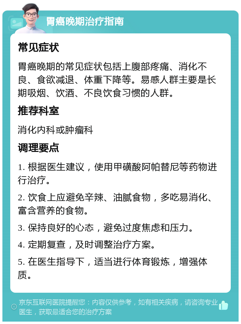 胃癌晚期治疗指南 常见症状 胃癌晚期的常见症状包括上腹部疼痛、消化不良、食欲减退、体重下降等。易感人群主要是长期吸烟、饮酒、不良饮食习惯的人群。 推荐科室 消化内科或肿瘤科 调理要点 1. 根据医生建议，使用甲磺酸阿帕替尼等药物进行治疗。 2. 饮食上应避免辛辣、油腻食物，多吃易消化、富含营养的食物。 3. 保持良好的心态，避免过度焦虑和压力。 4. 定期复查，及时调整治疗方案。 5. 在医生指导下，适当进行体育锻炼，增强体质。