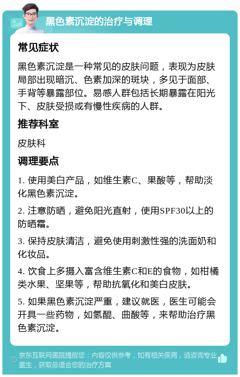 黑色素沉淀的治疗与调理 常见症状 黑色素沉淀是一种常见的皮肤问题，表现为皮肤局部出现暗沉、色素加深的斑块，多见于面部、手背等暴露部位。易感人群包括长期暴露在阳光下、皮肤受损或有慢性疾病的人群。 推荐科室 皮肤科 调理要点 1. 使用美白产品，如维生素C、果酸等，帮助淡化黑色素沉淀。 2. 注意防晒，避免阳光直射，使用SPF30以上的防晒霜。 3. 保持皮肤清洁，避免使用刺激性强的洗面奶和化妆品。 4. 饮食上多摄入富含维生素C和E的食物，如柑橘类水果、坚果等，帮助抗氧化和美白皮肤。 5. 如果黑色素沉淀严重，建议就医，医生可能会开具一些药物，如氢醌、曲酸等，来帮助治疗黑色素沉淀。