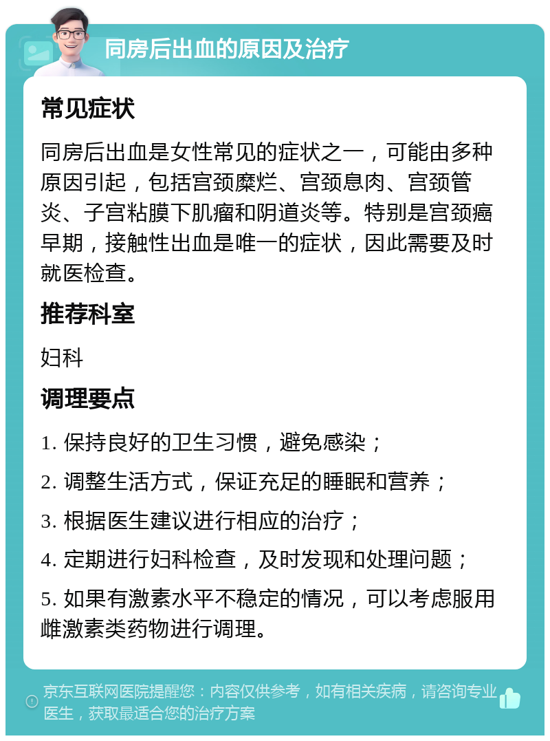 同房后出血的原因及治疗 常见症状 同房后出血是女性常见的症状之一，可能由多种原因引起，包括宫颈糜烂、宫颈息肉、宫颈管炎、子宫粘膜下肌瘤和阴道炎等。特别是宫颈癌早期，接触性出血是唯一的症状，因此需要及时就医检查。 推荐科室 妇科 调理要点 1. 保持良好的卫生习惯，避免感染； 2. 调整生活方式，保证充足的睡眠和营养； 3. 根据医生建议进行相应的治疗； 4. 定期进行妇科检查，及时发现和处理问题； 5. 如果有激素水平不稳定的情况，可以考虑服用雌激素类药物进行调理。