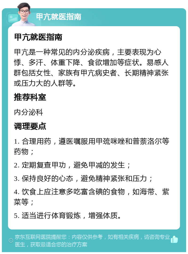 甲亢就医指南 甲亢就医指南 甲亢是一种常见的内分泌疾病，主要表现为心悸、多汗、体重下降、食欲增加等症状。易感人群包括女性、家族有甲亢病史者、长期精神紧张或压力大的人群等。 推荐科室 内分泌科 调理要点 1. 合理用药，遵医嘱服用甲巯咪唑和普萘洛尔等药物； 2. 定期复查甲功，避免甲减的发生； 3. 保持良好的心态，避免精神紧张和压力； 4. 饮食上应注意多吃富含碘的食物，如海带、紫菜等； 5. 适当进行体育锻炼，增强体质。