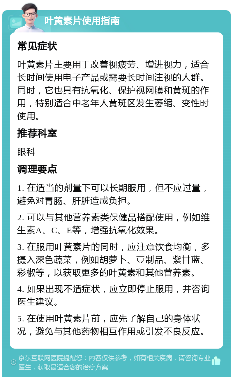 叶黄素片使用指南 常见症状 叶黄素片主要用于改善视疲劳、增进视力，适合长时间使用电子产品或需要长时间注视的人群。同时，它也具有抗氧化、保护视网膜和黄斑的作用，特别适合中老年人黄斑区发生萎缩、变性时使用。 推荐科室 眼科 调理要点 1. 在适当的剂量下可以长期服用，但不应过量，避免对胃肠、肝脏造成负担。 2. 可以与其他营养素类保健品搭配使用，例如维生素A、C、E等，增强抗氧化效果。 3. 在服用叶黄素片的同时，应注意饮食均衡，多摄入深色蔬菜，例如胡萝卜、豆制品、紫甘蓝、彩椒等，以获取更多的叶黄素和其他营养素。 4. 如果出现不适症状，应立即停止服用，并咨询医生建议。 5. 在使用叶黄素片前，应先了解自己的身体状况，避免与其他药物相互作用或引发不良反应。